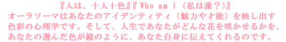 �w�l�́A�\�l�\�F�x�wWho am I�@�i���͒N�H�j�x�@�J���[�Z���s�[�͂��Ȃ��̃A�C�f���e�B�e�B�i���͂�˔\�j
���f���o���F�ʂ̐S���w�ł��B�����āA�l���ł��Ȃ����ǂ�ȉԂ��炩���邩���A���Ȃ��̑I�񂾐F��
���̂悤�ɁA���Ȃ����g�ɓ`���Ă����̂ł��B
