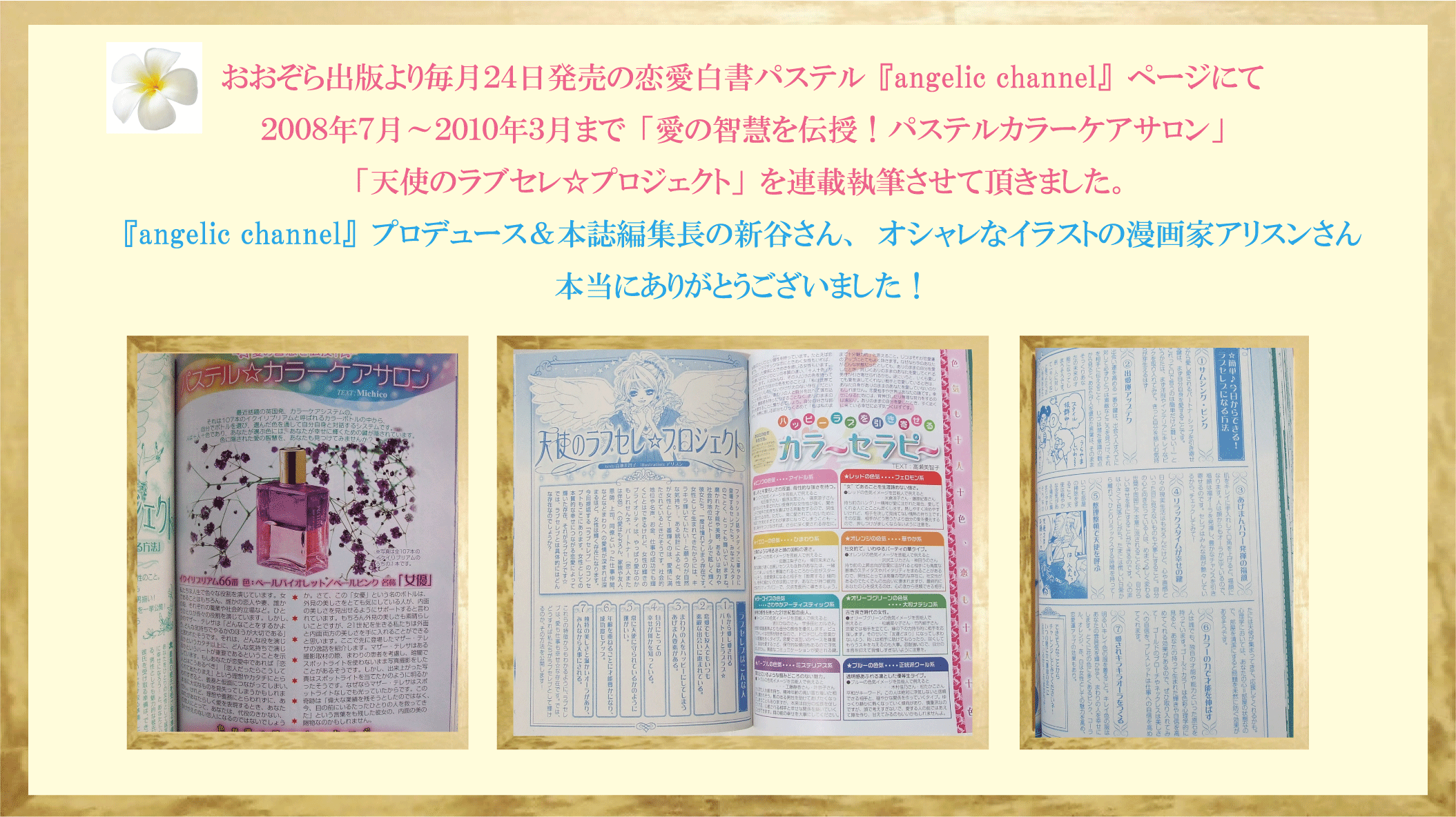 
おおぞら出版より毎月２４日発売の恋愛白書パステル『angelic channel』ページにて、２００８年７月～２０１０年３月まで
「愛の智慧を伝授！パステルカラーケアサロン」「天使のラブセレ☆プロジェクト」を連載の執筆をさせて頂きました。
『angelic channel』プロデュース＆本誌編集長の新田さん、オシャレなイラストの漫画家アリスンさん
本当にありがとうございました！