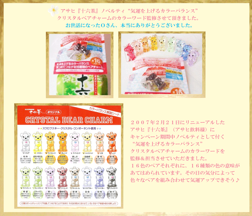 ２００７年２月２１日にリニューアルした
アサヒ『十六茶』（アサヒ飲料様）にキャンペーン期間中ノベルティとして
付く“気運を上げるカラーバランス”クリスタルベアチャームのカラーワードを
監修＆担当させていただきました。

１６色のベアそれぞれに、１６種類の色の意味があてはめられています。
その日の気分によって色々なベアを組み合わせて気運アップできそう♪