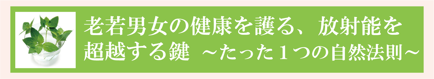 老若男女の健康を護る、放射能超越の鍵～たった１つの自然法則～